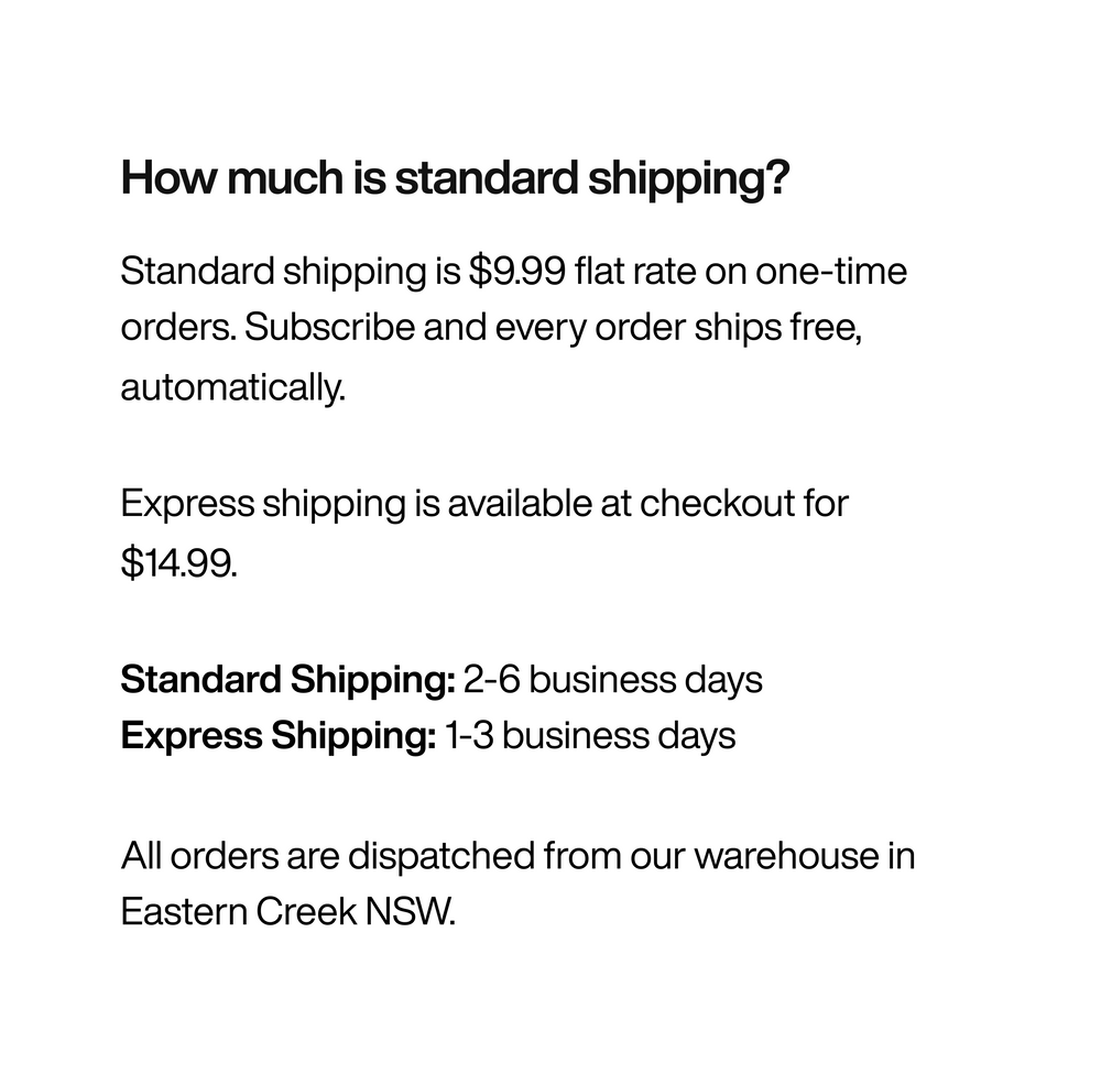 Free shipping on all subscription orders. $9.99 flat rate on one-time purchases. Dispatched from our Sydney warehouse.